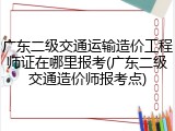广东二级交通运输造价工程师证在哪里报考(广东二级交通造价师报考点)