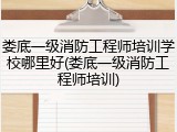 娄底一级消防工程师培训学校哪里好(娄底一级消防工程师培训)