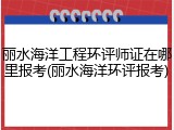 丽水海洋工程环评师证在哪里报考(丽水海洋环评报考)