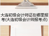 大连初级会计师证在哪里报考(大连初级会计师报考点)