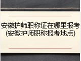 安徽护师职称证在哪里报考(安徽护师职称报考地点)