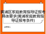 黄浦区家庭教育指导证报考具体要求(黄浦家庭教育指导证报考条件)