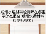 朔州水运材料检测师在哪里学怎么报名(朔州水运材料检测师报名)