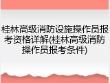 桂林高级消防设施操作员报考资格详解(桂林高级消防操作员报考条件)