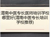 渭南中医专长医师培训学校哪里好(渭南中医专长培训学校推荐)