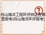 舟山海洋工程环评师证在哪里报考(舟山海洋环评报考)