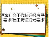 酒泉社会工作师证报考具体要求(社工师证报考要求)