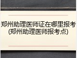 郑州助理医师证在哪里报考(郑州助理医师报考点)