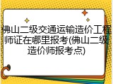 佛山二级交通运输造价工程师证在哪里报考(佛山二级造价师报考点)
