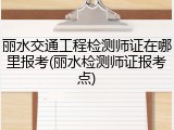 丽水交通工程检测师证在哪里报考(丽水检测师证报考点)