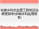 安徽水利总监理工程师证在哪里报考(安徽水利监理报考)