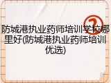 防城港执业药师培训学校哪里好(防城港执业药师培训优选)