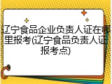 辽宁食品企业负责人证在哪里报考(辽宁食品负责人证报考点)