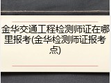 金华交通工程检测师证在哪里报考(金华检测师证报考点)