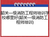 韶关一级消防工程师培训学校哪里好(韶关一级消防工程师培训)