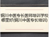 铜川中医专长医师培训学校哪里好(铜川中医专长培训)