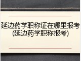 延边药学职称证在哪里报考(延边药学职称报考)