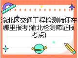 渝北区交通工程检测师证在哪里报考(渝北检测师证报考点)