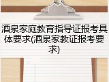 酒泉家庭教育指导证报考具体要求(酒泉家教证报考要求)