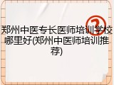 郑州中医专长医师培训学校哪里好(郑州中医师培训推荐)