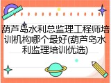 葫芦岛水利总监理工程师培训机构哪个最好(葫芦岛水利监理培训优选)