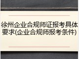 徐州企业合规师证报考具体要求(企业合规师报考条件)