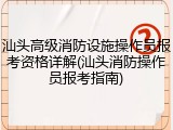 汕头高级消防设施操作员报考资格详解(汕头消防操作员报考指南)