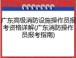 广东高级消防设施操作员报考资格详解(广东消防操作员报考指南)
