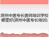 滨州中医专长医师培训学校哪里好(滨州中医专长培训)