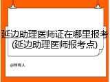 延边助理医师证在哪里报考(延边助理医师报考点)