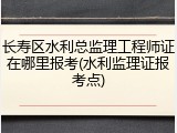 长寿区水利总监理工程师证在哪里报考(水利监理证报考点)