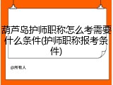 葫芦岛护师职称怎么考需要什么条件(护师职称报考条件)