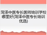 菏泽中医专长医师培训学校哪里好(菏泽中医专长培训优选)