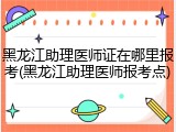 黑龙江助理医师证在哪里报考(黑龙江助理医师报考点)