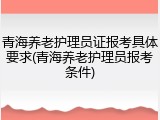 青海养老护理员证报考具体要求(青海养老护理员报考条件)