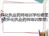 怀化执业药师培训学校哪里好(怀化执业药师培训推荐)