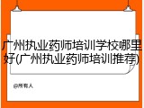 广州执业药师培训学校哪里好(广州执业药师培训推荐)