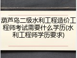 葫芦岛二级水利工程造价工程师考试需要什么学历(水利工程师学历要求)