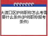大渡口区护师职称怎么考需要什么条件(护师职称报考条件)