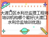 大渡口区水利总监理工程师培训机构哪个最好(大渡口水利总监培训优选)