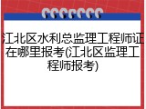 江北区水利总监理工程师证在哪里报考(江北区监理工程师报考)