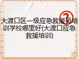 大渡口区一级应急救援员培训学校哪里好(大渡口应急救援培训)