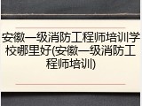 安徽一级消防工程师培训学校哪里好(安徽一级消防工程师培训)