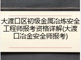 大渡口区初级金属冶炼安全工程师报考资格详解(大渡口冶金安全师报考)