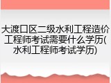 大渡口区二级水利工程造价工程师考试需要什么学历(水利工程师考试学历)