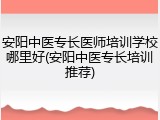 安阳中医专长医师培训学校哪里好(安阳中医专长培训推荐)