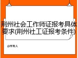 荆州社会工作师证报考具体要求(荆州社工证报考条件)