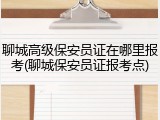 聊城高级保安员证在哪里报考(聊城保安员证报考点)