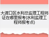大渡口区水利总监理工程师证在哪里报考(水利监理工程师报考点)