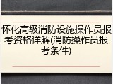 怀化高级消防设施操作员报考资格详解(消防操作员报考条件)